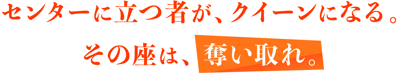 センターに立つ者が、クイーンになる。その座は、奪い取れ。