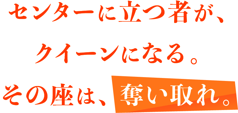 センターに立つ者が、クイーンになる。その座は、奪い取れ。